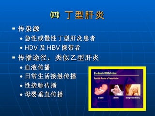 ㈣  丁型肝炎 传染源 急性或慢性丁型肝炎患者 HDV 及 HBV 携带者 传播途径：类似乙型肝炎 血液传播 日常生活接触传播 性接触传播 母婴垂直传播 