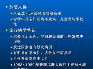 易感人群 未受过 HEV 感染者普遍易感 青壮年及孕妇发病率较高，儿童发病率较低  流行病学特征 主要见于亚洲、非洲和美洲的一些发展中国家 发达国家也有散发病例 有明显的季节性，多散发于雨季后 男性发病率高于女性 1988~1989 年新疆戊肝大流行主要与水源污染有关。  