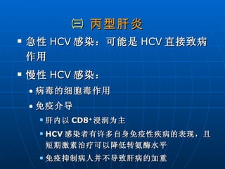 ㈢  丙型肝炎 急性 HCV 感染：可能是 HCV 直接致病作用  慢性 HCV 感染： 病毒的细胞毒作用 免疫介导 肝内以 CD8 + 浸润为主 HCV 感染者有许多自身免疫性疾病的表现，且短期激素治疗可以降低转氨酶水平 免疫抑制病人并不导致肝病的加重 
