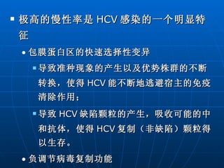 极高的慢性率是 HCV 感染的一个明显特征 包膜蛋白区的快速选择性变异 导致准种现象的产生以及优势株群的不断转换，使得 HCV 能不断地逃避宿主的免疫清除作用； 导致 HCV 缺陷颗粒的产生，吸收可能的中和抗体，使得 HCV 复制（非缺陷）颗粒得以生存。 负调节病毒复制功能  