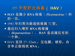 ㈠  甲型肝炎病毒 （ HAV ） HAV 是微小 RNA 病毒 （ Picornavirus ） 科的一员。 1981 年归类为肠道病毒属 72 型。 最近归入嗜肝 RNA 病毒属 （ Heparnavirus ）， HAV 是该属仅有的一个种。 HAV 直径 27~32nm ，无包膜，球形，内含单正股线状 RNA 。 