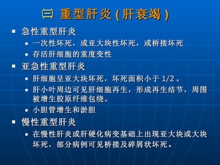 ㈢  重型肝炎 ( 肝衰竭 )   急性重型肝炎 一次性坏死，或亚大块性坏死，或桥接坏死 存活肝细胞的重度变性 亚急性重型肝炎 肝细胞呈亚大块坏死，坏死面积小于 1/2 。 肝小叶周边可见肝细胞再生，形成再生结节，周围被增生胶原纤维包绕。 小胆管增生和淤胆 慢性重型肝炎 在慢性肝炎或肝硬化病变基础上出现亚大块或大块坏死，部分病例可见桥接及碎屑状坏死 。 