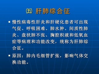 ㈤  肝肺综合征   慢性病毒性肝炎和肝硬化患者可出现气促、呼吸困难、肺水肿、间质性肺炎、盘状肺不张、胸腔积液和低氧血症等病理和功能改变，统称为肝肺综合征。 原因：肺内毛细管扩张，影响气体交换功能。 