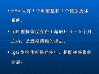 HAV 只有 1 个血清型和 1 个抗原抗体系统。 IgM 型抗体仅存在于起病后 3 ～ 6 个月之内，是近期感染的标志。 IgG 型抗体可保存多年，是既往感染的标志。 