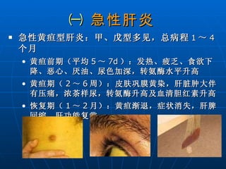 ㈠  急性肝炎 急性黄疸型肝炎：甲、戊型多见，总病程 1 ～ 4 个月 黄疸前期（平均 5 ～ 7d ）：发热、疲乏、食欲下降、恶心、厌油、尿色加深，转氨酶水平升高 黄疸期（ 2 ～ 6 周）：皮肤巩膜黄染，肝脏肿大伴有压痛，浓茶样尿，转氨酶升高及血清胆红素升高  恢复期（ 1 ～ 2 月）：黄疸渐退，症状消失，肝脾回缩，肝功能复常  