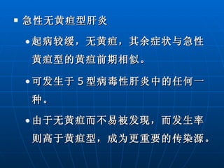 急性无黄疸型肝炎 起病较缓，无黄疸，其余症状与急性黄疸型的黄疸前期相似。 可发生于 5 型病毒性肝炎中的任何一种。 由于无黄疸而不易被发现，而发生率则高于黄疸型，成为更重要的传染源。  
