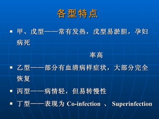 各型特点   甲、戊型——常有发热，戊型易淤胆，孕妇病死  率高 乙型——部分有血清病样症状，大部分完全恢复 丙型——病情轻，但易转慢性 丁型——表现为 Co-infection  、 Superinfection 