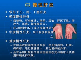 ㈡  慢性肝炎   常见于乙、丙、丁型肝炎  轻度慢性肝炎  病情轻，可有疲乏、纳差、厌油、肝区不适、肝肿大、压痛、轻度脾肿大。 肝功能指标仅 1 或 2 项轻度异常。 中度慢性肝炎： 居于轻度和重度 之间   重度慢性肝炎 有明显或持续的肝炎症状，伴肝病面容、肝掌、蜘蛛痣，进行性脾肿大，肝功能持续异常。 具有早期肝硬化的肝活检病理改变与临床上代偿期肝硬化的表现。 