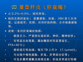 ㈢  重型肝炎 （肝衰竭）   占 0.2%~0.5% ，病死率高。 病因及诱因复杂 :  重叠感染、妊娠、 HBV 前 C 区突变、过度疲劳、饮酒、应用肝损药物、合并细菌感染等。 表现一系列肝衰竭症候群： 极度乏力，严重消化道症状，神经、精神症状 ; 有明显出血现象，凝血酶原时间显著延长 , PTA<40 ％ ; 黄疸进行性加深，每天 TB 上升≥  17.1  mol/L; 可出现中毒性鼓肠，肝臭，肝肾综合征等 ; 可见扑翼样震颤及病理反射，肝浊音界进行性缩小 ; 胆酶分离，血氨升高。   