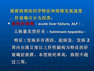 急性肝衰竭 （ acute liver failure, ALF ）： 又称暴发型肝炎 （ fulminant hepatitis ） 特征 : 发病多有诱因。起病急，发病 2 周内出现Ⅱ度以上肝性脑病为特征的肝衰竭症候群。本型病死率高，病程不超过三周。 根据病理组织学特征和病情发展速度，肝衰竭可分为四类 ： 