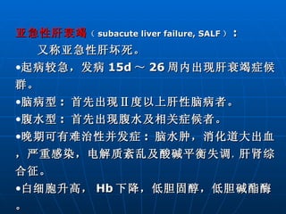 亚急性肝衰竭 （ subacute liver failure, SALF ） :  又称亚急性肝坏死。 起病较急，发病 15d ～ 26 周内出现肝衰竭症候群。  脑病型 :  首先出现Ⅱ度以上肝性脑病者。 腹水型 :  首先出现腹水及相关症候者。 晚期可有难治性并发症 :  脑水肿，消化道大出血，严重感染，电解质紊乱及酸碱平衡失调 ， 肝肾综合征。 白细胞升高， Hb 下降，低胆固醇，低胆碱酯酶。 本型病程较长，常超过 3 周至数月。 容易转化为慢性肝炎或肝硬化。 