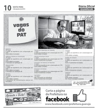 3 de janeiro de 2014

Reprodução

10

Diário Oficial
GUARUJÁ

sexta-feira

vagas
do
PAT
Vigilante
90 vagas
6 meses de experiência com comprovação em
CTPS
Ensino Médio incompleto
Vigilante rodante ou motorizado
20 vagas
6 meses de experiência com comprovação em
CTPS
Ensino Médio incompleto
É necessário ter habilitação AB
Vigilante líder
5 vagas
6 meses de experiência com comprovação em
CTPS
Ensino Médio incompleto
É necessário ter habilitação AB
Porteiro
60 vagas
6 meses de experiência com comprovação em
CTPS
Ensino Médio completo
É necessário ter conhecimentos básicos em
informática

Técnico em Segurança do Trabalho
1 vaga
6 meses de experiência com comprovação em CTPS
Ensino Médio completo
Oficial de Serviços Gerais
1 vagas
6 meses de experiência com comprovação em CTPS
Ensino Fundamental incompleto
Instalador de Antenas de Televisão
5 vagas
6 meses de experiência sem comprovação em CTPS
Ensino Médio completo
Promotor de Vendas
6 vagas
6 meses de experiência com comprovação em CTPS
Ensino Fundamental completo
Sorveteiro
10 vagas
Não é necessário ter experiência
Ensino Fundamental incompleto

Porteiro
2 vagas
6 meses de experiência com comprovação em
CTPS
Ensino Médio completo
Auxiliar de Limpeza
2 vagas
6 meses de experiência com comprovação em
CTPS
Ensino Fundamental incompleto
Porteiro
6 vagas
6 meses de experiência sem comprovação em
CTPS
Ensino Fundamental completo
Vigilante
3 vagas
6 meses de experiência com comprovação em
CTPS
Ensino Médio completo
Obs: Possuir reciclagem atualizada
PAT - Rua Cunhambebe, 500
Vila Alice/Vicente de Carvalho
Tel.: 3341-3431

Curta a página
da Prefeitura no
www.facebook.com/prefeitura.guaruja

 