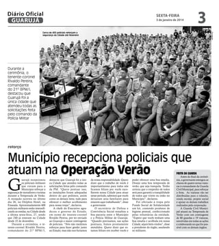 Diário Oficial
GUARUJÁ

sexta-feira

3 de janeiro de 2014

3
Divulgação

Cerca de 400 policiais reforçam a
segurança da Cidade até fevereiro

Durante a
cerimônia, o
tenente-coronel
Rivaldo Pereira,
comandante
do 21º BPM/I,
destacou que
Guarujá foi a
única cidade que
atendeu todas as
solicitações feita
pelo comando da
Polícia Militar

reforço

Município recepciona policiais que
atuam na Operação Verão

G

uarujá recepcionou
os policiais militares
que vieram para o
Município reforçar a
segurança de moradores e turistas
durante a Temporada de Verão.
A recepção ocorreu no último
dia 26, no Delphin Hotel, na
Enseada. Aproximadamente 400
policiais militares estão intensificando as rondas, na Cidade desde
a última sexta-feira, 27, sendo
que 240 já estavam na Cidade
desde 22 de dezembro.
Durante a cerimônia, o tenente-coronel Rivaldo Pereira,
comandante do 21º BPM/I,

frota da guarda

destacou que Guarujá foi a única Cidade que atendeu todas as
solicitações feitas pelo comando
da PM. “Quero pontuar isso,
as instalações foram adequadas
dentro do que pedimos, assim
como os demais itens, tudo para
oferecer o melhor acolhimento
para nossa tropa”, declarou.
A chefe do Executivo agradeceu o governo do Estado,
em nome do tenente-coronel
Rivaldo Pereira, por ter enviado
ao Guarujá o maior contingente
de policiais. “Nós não medimos
esforços para fazer gestão junto
ao Estado, mas não nos furtamos

da nossa responsabilidade. Quero
dizer que o trabalho de vocês é
importantíssimo para todos nós
ficamos felizes por vocês escolherem nossa Cidade para atuar
nesse período, sabemos que vocês
deixaram seus familiares para
estarem aqui trabalhando”, disse
a governante.
O secretário de Defesa e
Convivência Social ressaltou a
boa parceria entre o Município
e a Polícia Militar de Guarujá.
“Quando precisamos, nas ações
pontuais, fomos prontamente
atendidos. Quero dizer que estamos felizes em receber vocês e

poder oferecer uma boa estadia.
Desejo uma boa temporada de
verão, que seja tranquila. Tenho
certeza que o empenho de todos
será para garantir a tranqüilidade
de todos que vivem ou estão no
Município”, declarou.
Foi ofertado à tropa pelo
Fundo Social de Solidariedade
um kit, contendo produtos de
higiene pessoal, confeccionado
pelas voluntárias da entidade.
“Espero que vocês tenham uma
boa estadia e acolhida em nossa
Cidade, sejam bem-vindos”, disse
a presidente do órgão, saudando
os militares.

Antes do final da cerimônia, a governante entregou as
chaves de quatro novas viaturas à comandante da Guarda
Civil Municipal, para reforçar
a frota. As viaturas vão ser
distribuídas para o trânsito,
ronda escolar, projeto social
e apoiar os demais trabalhos
realizados pela corporação.
A Guarda Civil Municipal atuará na Temporada de
Verão com um contingente
de 80 guardas e 19 viaturas,
envolvidas em todas as ações
e colaborando no que for possível com os demais órgãos.

 