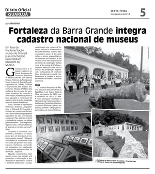 Diário Oficial
GUARUJÁ

sexta-feira

3 de janeiro de 2014

5

patrimônio

Fortaleza da Barra Grande integra
cadastro nacional de museus

Ibram

O Instituto Brasileiro de Museus foi criado pelo presidente da
República, Luiz Inácio Lula da
Silva, em janeiro de 2009, com
a assinatura da Lei nº 11.906.
A nova autarquia vinculada ao
Ministério da Cultura sucedeu o
Instituto do Patrimônio Histórico
e Artístico Nacional (Iphan) nos
direitos, deveres e obrigações relacionados aos museus federais.

Arquivo/PMG

G

uarujá passou a integrar o cadastro nacional de museus do
Instituto Brasileiro
de Museus (Ibram), com o futuro
Museu Histórico da Fortaleza de
Santo Amaro da Barra Grande,
o primeiro da Cidade. O Ibram
é responsável pela Política Nacional de Museus (PNM) e pela
melhoria dos serviços do setor,
como aumento de visitação e
arrecadação, fomento de políticas
para aquisição e preservação de
acervos, além de ações integradas
entre os museus brasileiros.
Para a diretora de Patrimônio
Histórico, Artístico, Arquitetônico e Cultural de Guarujá, a
inclusão no cadastro vai fortalecer o intercâmbio em programas
específicos da área com demais
museus no País, além de permitir
a inclusão de projetos em editais
governamentais. “Esse importante passo coloca o museu histórico
de guarujá no circuito nacional”,
disse.
Segundo a diretora, atualmente a Fortaleza da Barra
passa por um processo de implementação museal. “Algumas
atividades já acontecem hoje
no local que possui seis salas,
espaços multiusos, incluindo
um mezanino para realização
de pequenas apresentações ou
reuniões”, explicou.
Quando o museu ficar totalmente pronto, sua missão será
promover a valorização e preservação do patrimônio cultural
e memória histórica de Guarujá,

constituindo um espaço de fomento cultural e disseminação
de conhecimentos. “A meta para
os primeiros anos é a de reunir
todas as peças arqueológicas
encontradas na Fortaleza e seu
entorno. Para isso, será assinado
um termo de cooperação técnica
entre a Secretaria de Cultura e
empresa especializada para o
serviço de prospecção superficial e subaquática. O resultado
desta prospecção passará imediatamente a compor o acervo
permanente do museu”, finalizou
a diretora.

Fotos Pedro Rezende

Em fase de
implementação,
museu de Guarujá
já é reconhecido
pelo Instituto
Brasileiro de
Museus

A Fortaleza da Barra Grande fica
entre a Praia do Góes
e a Praia de Santa Cruz dos Nav
egantes

 