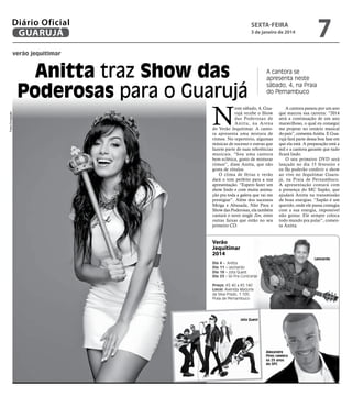 Diário Oficial
GUARUJÁ

7

sexta-feira

3 de janeiro de 2014

verão jequitimar

Fotos Divulgação

Anitta traz Show das
Poderosas para o Guarujá

N

A cantora se
apresenta neste
sábado, 4, na Praia
do Pernambuco

este sábado, 4, Guarujá recebe o Show
das Poderosas de
Anitta, na Arena
do Verão Jequitimar. A cantora apresenta uma mistura de
ritmos. No repertório, algumas
músicas de sucesso e outras que
fazem parte de suas referências
musicais. “Sou uma cantora
bem eclética, gosto de misturar
ritmos”, disse Anitta, que não
gosta de rótulos.
O clima de férias e verão
dará o tom perfeito para a sua
apresentação. “Espero fazer um
show lindo e com muita animação pra toda a galera que vai me
prestigiar”. Além dos sucessos
Meiga e Abusada, Não Para e
Show das Poderosas, ela também
cantará o novo single Zen, entre
outras faixas que estão no seu
primeiro CD.

A cantora passou por um ano
que marcou sua carreira: “2014
será a continuação de um ano
maravilhoso, o qual eu consegui
me projetar no cenário musical
do país”, comenta Anitta. E Guarujá fará parte dessa boa fase em
que ela está. A preparação está a
mil e a cantora garante que tudo
ficará lindo.
O seu primeiro DVD será
lançado no dia 15 fevereiro e
os fãs poderão conferir o show
ao vivo no Jequitimar Guarujá, na Praia de Pernambuco.
A apresentação contará com
a presença do MC Sapão, que
ajudará Anitta na transmissão
de boas energias. “Sapão é um
querido, onde ele passa contagia
com a sua energia, impossível
não gostar. Ele sempre coloca
todo mundo pra pular”, comenta Anitta.

Verão
Jequitimar
2014
Dia
Dia
Dia
Dia

Leonardo

4 - Anitta
11 – Leonardo
18 - Jota Quest
25 - Só Pra Contrariar

Preço: R$ 40 a R$ 140
Local: Avenida Marjorie
da Silva Prado, 1.100,
Praia de Pernambuco

Jota Quest

Alexandre
Pires celebra
os 25 anos
do SPC

 
