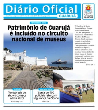 Diário Oficial
Sexta-feira, 3 de janeiro de 2014 • Ano 13 • Edição: 2914 • Distribuição gratuita

GUARUJÁ

fortaleza da barra

Fotos Pedro Rezende

Patrimônio de Guarujá
é incluído no circuito
nacional de museus

festivais

operação verão

Temporada de
shows começa
nesta sexta

Cerca de 400
policiais reforçam
segurança da Cidade

Páginas 6 e 7

Página 3

A Fortaleza de Santo
Amaro da Barra Grande,
localizada em Santa
Cruz dos Navegantes, foi
reconhecida pelo Instituto
Brasileiro de Museus
(Ibram). Desde a semana
passada, o patrimônio
histórico e cultural de
Guarujá integra o cadastro
nacional do órgão. A
medida contribuirá para
fortalecer o intercâmbio do
futuro museu da Cidade
com demais equipamentos
do País, além de permitir
a inclusão de projetos em
editais públicos.
Página 5

 