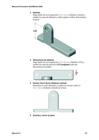 Manual de formación SolidWorks 2006


                    3   Saliente.
                        Haga doble clic en la operación Vert boss (Saliente vertical) y
                        cambie las cotas de diámetro y altura según se indica. Reconstruya
                        la pieza.




                    4   Ubicaciones de taladros.
                        Haga doble clic en la operación 9/32 Holes (Taladros 9/32) y
                        cambie las cotas de posición a 0.75 pulgadas cada una.
                        Reconstruya el modelo.




                    5   Centrar Vert Boss (Saliente vertical).
                        Determine el valor adecuado y cambie la cota que centra el
                        Vert Boss (Saliente vertical) en la base.




                    6   Guardar y cerrar la pieza.




Ejercicio 5                                                                             87
 