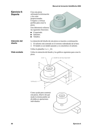 Manual de formación SolidWorks 2006


Ejercicio 6:    Cree esta pieza
Soporte         utilizando la información
                y las cotas
                proporcionadas.
                Croquice y extruya
                perfiles para crear la
                pieza.
                Este laboratorio refuerza
                las siguientes funciones:
                     Croquizado.
                     Salientes.
                     Taladros.

Intención del   La intención del diseño de esta pieza se muestra a continuación.
diseño          1. El saliente está centrado en el extremo redondeado de la base.
                2. El taladro es un taladro pasante y es concéntrico al saliente.
                Utilice la plantilla Part_MM.
Vista acotada   Utilice la intención del diseño y los gráficos siguientes para crear la
                pieza.




                Como ayuda para construir
                esta pieza, observe de qué
                modo la misma podría ser
                dividida en operaciones
                individuales.




88                                                                          Ejercicio 6
 