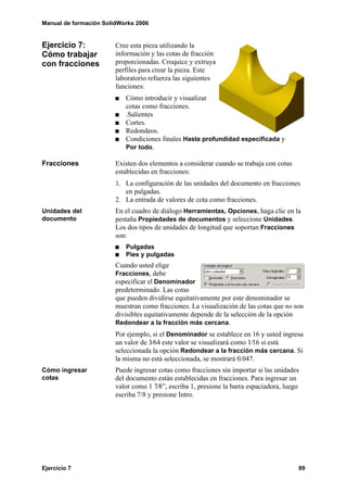 Manual de formación SolidWorks 2006


Ejercicio 7:            Cree esta pieza utilizando la
Cómo trabajar           información y las cotas de fracción
con fracciones          proporcionadas. Croquice y extruya
                        perfiles para crear la pieza. Este
                        laboratorio refuerza las siguientes
                        funciones:
                           Cómo introducir y visualizar
                           cotas como fracciones.
                           .Salientes
                           Cortes.
                           Redondeos.
                           Condiciones finales Hasta profundidad especificada y
                           Por todo.

Fracciones              Existen dos elementos a considerar cuando se trabaja con cotas
                        establecidas en fracciones:
                        1. La configuración de las unidades del documento en fracciones
                           en pulgadas.
                        2. La entrada de valores de cota como fracciones.
Unidades del            En el cuadro de diálogo Herramientas, Opciones, haga clic en la
documento               pestaña Propiedades de documentos y seleccione Unidades.
                        Los dos tipos de unidades de longitud que soportan Fracciones
                        son:
                           Pulgadas
                           Pies y pulgadas
                        Cuando usted elige
                        Fracciones, debe
                        especificar el Denominador
                        predeterminado. Las cotas
                        que pueden dividirse equitativamente por este denominador se
                        muestran como fracciones. La visualización de las cotas que no son
                        divisibles equitativamente depende de la selección de la opción
                        Redondear a la fracción más cercana.
                        Por ejemplo, si el Denominador se establece en 16 y usted ingresa
                        un valor de 3⁄64 este valor se visualizará como 1⁄16 si está
                        seleccionada la opción Redondear a la fracción más cercana. Si
                        la misma no está seleccionada, se mostrará 0.047.
Cómo ingresar           Puede ingresar cotas como fracciones sin importar si las unidades
cotas                   del documento están establecidas en fracciones. Para ingresar un
                        valor como 1 7⁄8”, escriba 1, presione la barra espaciadora, luego
                        escriba 7/8 y presione Intro.




Ejercicio 7                                                                              89
 