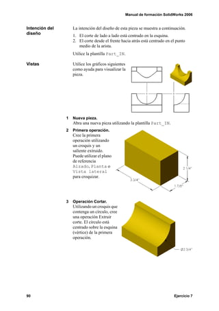 Manual de formación SolidWorks 2006


Intención del       La intención del diseño de esta pieza se muestra a continuación.
diseño              1. El corte de lado a lado está centrado en la esquina.
                    2. El corte desde el frente hacia atrás está centrado en el punto
                       medio de la arista.
                    Utilice la plantilla Part_IN.

Vistas              Utilice los gráficos siguientes
                    como ayuda para visualizar la
                    pieza.




                1   Nueva pieza.
                    Abra una nueva pieza utilizando la plantilla Part_IN.
                2   Primera operación.
                    Cree la primera
                    operación utilizando
                    un croquis y un
                    saliente extruido.
                    Puede utilizar el plano
                    de referencia
                    Alzado, Planta o
                    Vista lateral
                    para croquizar.




                3   Operación Cortar.
                    Utilizando un croquis que
                    contenga un círculo, cree
                    una operación Extruir
                    corte. El círculo está
                    centrado sobre la esquina
                    (vértice) de la primera
                    operación.




90                                                                            Ejercicio 7
 