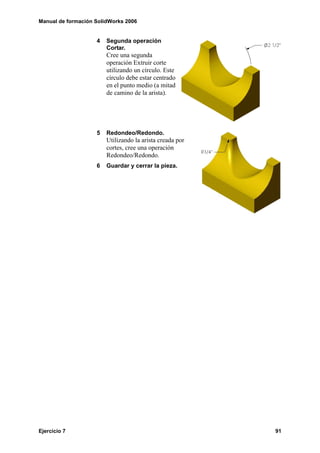 Manual de formación SolidWorks 2006


                    4   Segunda operación
                        Cortar.
                        Cree una segunda
                        operación Extruir corte
                        utilizando un círculo. Este
                        círculo debe estar centrado
                        en el punto medio (a mitad
                        de camino de la arista).




                    5   Redondeo/Redondo.
                        Utilizando la arista creada por
                        cortes, cree una operación
                        Redondeo/Redondo.
                    6   Guardar y cerrar la pieza.




Ejercicio 7                                               91
 