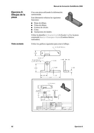 Manual de formación SolidWorks 2006


Ejercicio 8:    Cree esta pieza utilizando la información
Dibujos de la   suministrada.
pieza           Este laboratorio refuerza las siguientes
                funciones:
                   Hojas de dibujo.
                   Vistas de dibujo.
                   Centros de círculo.
                   Cotas.
                   Anotaciones de taladro.
                Utilice la plantilla A-Scale1to2 (A-Escala 1 a 2) y la pieza
                construida Basic-Changes-Done (Cambios básicos
                realizados).

Vista acotada   Utilice los gráficos siguientes para crear el dibujo.




92                                                                      Ejercicio 8
 