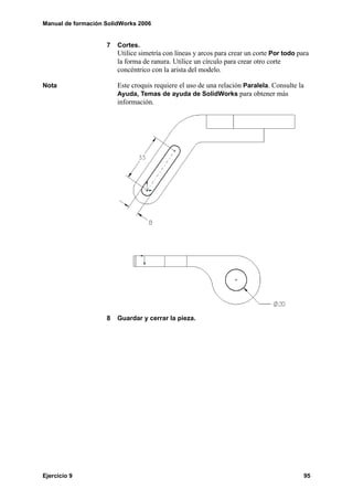 Manual de formación SolidWorks 2006


                    7   Cortes.
                        Utilice simetría con líneas y arcos para crear un corte Por todo para
                        la forma de ranura. Utilice un círculo para crear otro corte
                        concéntrico con la arista del modelo.

Nota                    Este croquis requiere el uso de una relación Paralela. Consulte la
                        Ayuda, Temas de ayuda de SolidWorks para obtener más
                        información.




                    8   Guardar y cerrar la pieza.




Ejercicio 9                                                                                95
 