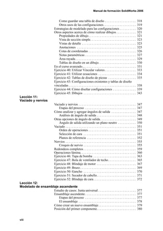 Manual de formación SolidWorks 2006


                                   Como guardar una tabla de diseño . . . . . . . . . . . . . . . . . . .                      318
                                   Otros usos de las configuraciones. . . . . . . . . . . . . . . . . . . .                    319
                               Estrategias de modelado para las configuraciones . . . . . . . . . .                            320
                               Otros aspectos acerca de cómo realizar dibujos . . . . . . . . . . . .                          321
                                   Propiedades de dibujo. . . . . . . . . . . . . . . . . . . . . . . . . . . . .              321
                                   Vista de sección simple. . . . . . . . . . . . . . . . . . . . . . . . . . . .              323
                                   Vistas de detalle . . . . . . . . . . . . . . . . . . . . . . . . . . . . . . . . .         323
                                   Anotaciones . . . . . . . . . . . . . . . . . . . . . . . . . . . . . . . . . . . .         325
                                   Cotas de coordenadas . . . . . . . . . . . . . . . . . . . . . . . . . . . . .              326
                                   Notas paramétricas . . . . . . . . . . . . . . . . . . . . . . . . . . . . . . .            327
                                   Área rayada . . . . . . . . . . . . . . . . . . . . . . . . . . . . . . . . . . . . .       329
                                   Tablas de diseño en un dibujo. . . . . . . . . . . . . . . . . . . . . . .                  330
                               En el curso avanzado... . . . . . . . . . . . . . . . . . . . . . . . . . . . . . . .           331
                               Ejercicio 40: Utilizar Vincular valores . . . . . . . . . . . . . . . . . . .                   333
                               Ejercicio 41: Utilizar ecuaciones . . . . . . . . . . . . . . . . . . . . . . .                 334
                               Ejercicio 42: Tablas de diseño de piezas . . . . . . . . . . . . . . . . .                      335
                               Ejercicio 43: Configuraciones existentes y tablas de diseño
                               vinculadas . . . . . . . . . . . . . . . . . . . . . . . . . . . . . . . . . . . . . . . . .    338
                               Ejercicio 44: Cómo diseñar configuraciones . . . . . . . . . . . . . .                          339
                               Ejercicio 45: Dibujos . . . . . . . . . . . . . . . . . . . . . . . . . . . . . . . .           343
Lección 11:
Vaciado y nervios
                               Vaciado y nervios . . . . . . . . . . . . . . . . . . . . . . . . . . . . . . . . . . .         347
                                   Etapas del proceso . . . . . . . . . . . . . . . . . . . . . . . . . . . . . . .            347
                               Cómo analizar y agregar ángulos de salida . . . . . . . . . . . . . . .                         347
                                   Análisis de ángulo de salida . . . . . . . . . . . . . . . . . . . . . . . .                348
                               Otras opciones de ángulo de salida. . . . . . . . . . . . . . . . . . . . . .                   349
                                   Ángulo de salida utilizando un plano neutro . . . . . . . . . . .                           350
                               Vaciado . . . . . . . . . . . . . . . . . . . . . . . . . . . . . . . . . . . . . . . . . . .   351
                                   Orden de operaciones . . . . . . . . . . . . . . . . . . . . . . . . . . . . .              351
                                   Selección de cara . . . . . . . . . . . . . . . . . . . . . . . . . . . . . . . .           351
                                   Planos de referencia . . . . . . . . . . . . . . . . . . . . . . . . . . . . . .            352
                               Nervios . . . . . . . . . . . . . . . . . . . . . . . . . . . . . . . . . . . . . . . . . . .   355
                                   Croquis de nervio . . . . . . . . . . . . . . . . . . . . . . . . . . . . . . . .           355
                               Redondeos completos . . . . . . . . . . . . . . . . . . . . . . . . . . . . . . . .             359
                               Operaciones lámina. . . . . . . . . . . . . . . . . . . . . . . . . . . . . . . . . .           360
                               Ejercicio 46: Tapa de bomba . . . . . . . . . . . . . . . . . . . . . . . . . .                 363
                               Ejercicio 47: Bola de ventilador de techo . . . . . . . . . . . . . . . . .                     365
                               Ejercicio 48: Blindaje de motor . . . . . . . . . . . . . . . . . . . . . . . .                 367
                               Ejercicio 49: Brazo . . . . . . . . . . . . . . . . . . . . . . . . . . . . . . . . . .         369
                               Ejercicio 50: Gancho . . . . . . . . . . . . . . . . . . . . . . . . . . . . . . . .            370
                               Ejercicio 51: Secador de cabello. . . . . . . . . . . . . . . . . . . . . . . .                 371
                               Ejercicio 52: Blindaje de cara . . . . . . . . . . . . . . . . . . . . . . . . . .              372
Lección 12:
Modelado de ensamblaje ascendente
                   Estudio de casos: Junta universal . . . . . . . . . . . . . . . . . . . . . . .                             377
                   Ensamblaje ascendente . . . . . . . . . . . . . . . . . . . . . . . . . . . . . . .                         377
                       Etapas del proceso . . . . . . . . . . . . . . . . . . . . . . . . . . . . . . .                        377
                       El ensamblaje . . . . . . . . . . . . . . . . . . . . . . . . . . . . . . . . . . .                     378
                   Cómo crear un nuevo ensamblaje . . . . . . . . . . . . . . . . . . . . . . .                                379
                   Posición del primer componente. . . . . . . . . . . . . . . . . . . . . . . .                               380


viii
 