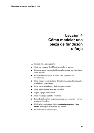 Manual de formación SolidWorks 2006




                                                        Lección 4
                                               Cómo modelar una
                                               pieza de fundición
                                                           o forja


                        Al finalizar esta lección, podrá:
                           Abrir una pieza de SolidWorks y guardar su trabajo.
                           Croquizar en un plano definido por el sistema o una cara plana
                           de un modelo.
                           Utilizar la visualización de vistas y los comandos de
                           modificación.
                           Crear croquis completamente definidos mediante el uso de cotas
                           y relaciones geométricas.
                           Crear operaciones Base y Saliente por extrusión.
                           Crear operaciones Cortar por extrusión.
                           Copiar y pegar operaciones.
                           Crear redondeos de radio constante.
                           Editar la definición y los parámetros de una operación y volver
                           a generar el modelo.
                           Utilizar las condiciones finales Hasta el siguiente y Plano
                           medio para captar la intención del diseño.
                           Utilizar simetría en el croquis.




                                                                                         97
 