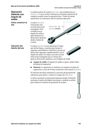 Manual de formación SolidWorks 2006                                                       Lección 4
                                                           Cómo modelar una pieza de fundición o forja


Operación                La primera parte de la pieza Ratchet que modelaremos es
Saliente con             Handle. A veces se hace referencia a la primera operación de
ángulo de                cualquier modelo como la operación Base. Todas las demás
salida                   operaciones se construyen sobre la primera operación.

Cómo construir el        La pieza Handle
asa                      (Asa) posee una
                         sección transversal       Sección de la
                         rectangular. Está         pieza Handle
                         extruida con un
                         ángulo de salida a
                         igual distancia en
                         direcciones opuestas
                         desde el plano de
                         croquis.

Intención del            La pieza Handle es una operación Croquis
diseño del asa           que utiliza líneas y simetría para formar el
                         esquema o perfil básico. El perfil se extruye en
                         direcciones opuestas, equitativamente, con el
                         ángulo de salida. El croquis crea una sección
                         transversal rectangular que se extruye por
                         igual en direcciones opuestas, con el ángulo de salida.
                             Ángulo de salida: El ángulo de salida es igual a ambos lados
                             del plano de separación
                             Simetría: La operación es simétrica con respecto al plano de
                             separación y al eje de la línea constructiva de la pieza Handle
                         Se utilizará una línea constructiva, una pieza de geometría de
                         referencia, para ubicar y realizar el croquis de Handle.
                         La línea constructiva representa la distancia desde el final del
                         asa hasta el centro del taladro más lejano y también se utiliza
                         para realizar la simetría de geometría de croquis.




Operación Saliente con ángulo de salida                                                          101
 