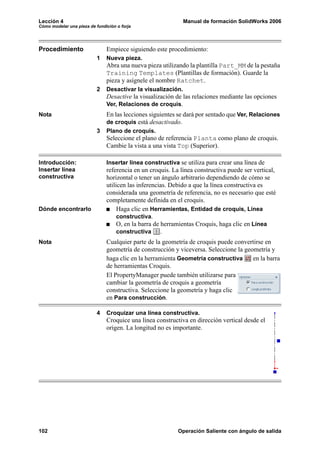 Lección 4                                                     Manual de formación SolidWorks 2006
Cómo modelar una pieza de fundición o forja




Procedimiento                  Empiece siguiendo este procedimiento:
                           1   Nueva pieza.
                               Abra una nueva pieza utilizando la plantilla Part_MM de la pestaña
                               Training Templates (Plantillas de formación). Guarde la
                               pieza y asígnele el nombre Ratchet.
                           2   Desactivar la visualización.
                               Desactive la visualización de las relaciones mediante las opciones
                               Ver, Relaciones de croquis.
Nota                           En las lecciones siguientes se dará por sentado que Ver, Relaciones
                               de croquis está desactivado.
                           3   Plano de croquis.
                               Seleccione el plano de referencia Planta como plano de croquis.
                               Cambie la vista a una vista Top (Superior).

Introducción:                  Insertar línea constructiva se utiliza para crear una línea de
Insertar línea                 referencia en un croquis. La línea constructiva puede ser vertical,
constructiva                   horizontal o tener un ángulo arbitrario dependiendo de cómo se
                               utilicen las inferencias. Debido a que la línea constructiva es
                               considerada una geometría de referencia, no es necesario que esté
                               completamente definida en el croquis.
Dónde encontrarlo                   Haga clic en Herramientas, Entidad de croquis, Línea
                                    constructiva.
                                    O, en la barra de herramientas Croquis, haga clic en Línea
                                    constructiva      .
Nota                           Cualquier parte de la geometría de croquis puede convertirse en
                               geometría de construcción y viceversa. Seleccione la geometría y
                               haga clic en la herramienta Geometría constructiva      en la barra
                               de herramientas Croquis.
                               El PropertyManager puede también utilizarse para
                               cambiar la geometría de croquis a geometría
                               constructiva. Seleccione la geometría y haga clic
                               en Para construcción.

                           4   Croquizar una línea constructiva.
                               Croquice una línea constructiva en dirección vertical desde el
                               origen. La longitud no es importante.




102                                                        Operación Saliente con ángulo de salida
 