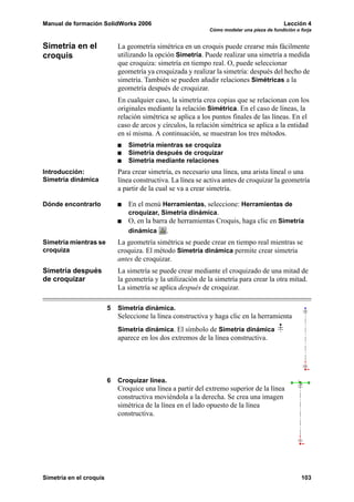 Manual de formación SolidWorks 2006                                                          Lección 4
                                                              Cómo modelar una pieza de fundición o forja


Simetría en el               La geometría simétrica en un croquis puede crearse más fácilmente
croquis                      utilizando la opción Simetría. Puede realizar una simetría a medida
                             que croquiza: simetría en tiempo real. O, puede seleccionar
                             geometría ya croquizada y realizar la simetría: después del hecho de
                             simetría. También se pueden añadir relaciones Simétricas a la
                             geometría después de croquizar.
                             En cualquier caso, la simetría crea copias que se relacionan con los
                             originales mediante la relación Simétrica. En el caso de líneas, la
                             relación simétrica se aplica a los puntos finales de las líneas. En el
                             caso de arcos y círculos, la relación simétrica se aplica a la entidad
                             en sí misma. A continuación, se muestran los tres métodos.
                                Simetría mientras se croquiza
                                Simetría después de croquizar
                                Simetría mediante relaciones
Introducción:                Para crear simetría, es necesario una línea, una arista lineal o una
Simetría dinámica            línea constructiva. La línea se activa antes de croquizar la geometría
                             a partir de la cual se va a crear simetría.

Dónde encontrarlo               En el menú Herramientas, seleccione: Herramientas de
                                croquizar, Simetría dinámica.
                                O, en la barra de herramientas Croquis, haga clic en Simetría
                                dinámica      .
Simetría mientras se         La geometría simétrica se puede crear en tiempo real mientras se
croquiza                     croquiza. El método Simetría dinámica permite crear simetría
                             antes de croquizar.
Simetría después             La simetría se puede crear mediante el croquizado de una mitad de
de croquizar                 la geometría y la utilización de la simetría para crear la otra mitad.
                             La simetría se aplica después de croquizar.

                         5   Simetría dinámica.
                             Seleccione la línea constructiva y haga clic en la herramienta
                             Simetría dinámica. El símbolo de Simetría dinámica
                             aparece en los dos extremos de la línea constructiva.




                         6   Croquizar línea.
                             Croquice una línea a partir del extremo superior de la línea
                             constructiva moviéndola a la derecha. Se crea una imagen
                             simétrica de la línea en el lado opuesto de la línea
                             constructiva.




Simetría en el croquis                                                                              103
 