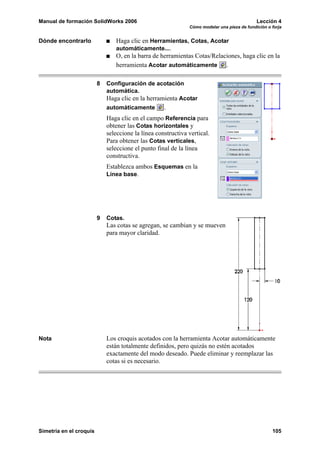 Manual de formación SolidWorks 2006                                                          Lección 4
                                                              Cómo modelar una pieza de fundición o forja


Dónde encontrarlo               Haga clic en Herramientas, Cotas, Acotar
                                automáticamente....
                                O, en la barra de herramientas Cotas/Relaciones, haga clic en la
                                herramienta Acotar automáticamente .

                         8   Configuración de acotación
                             automática.
                             Haga clic en la herramienta Acotar
                             automáticamente        .
                             Haga clic en el campo Referencia para
                             obtener las Cotas horizontales y
                             seleccione la línea constructiva vertical.
                             Para obtener las Cotas verticales,
                             seleccione el punto final de la línea
                             constructiva.
                             Establezca ambos Esquemas en la
                             Línea base.




                         9   Cotas.
                             Las cotas se agregan, se cambian y se mueven
                             para mayor claridad.




Nota                         Los croquis acotados con la herramienta Acotar automáticamente
                             están totalmente definidos, pero quizás no estén acotados
                             exactamente del modo deseado. Puede eliminar y reemplazar las
                             cotas si es necesario.




Simetría en el croquis                                                                              105
 