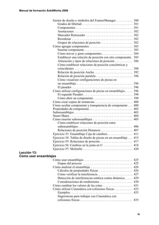 Manual de formación SolidWorks 2006


                                Gestor de diseño y símbolos del FeatureManager . . . . . . . . . .                           380
                                    Grados de libertad. . . . . . . . . . . . . . . . . . . . . . . . . . . . . . . .        381
                                    Componentes . . . . . . . . . . . . . . . . . . . . . . . . . . . . . . . . . . .        381
                                    Anotaciones . . . . . . . . . . . . . . . . . . . . . . . . . . . . . . . . . . . .      382
                                    Marcador Retroceder . . . . . . . . . . . . . . . . . . . . . . . . . . . . .            382
                                    Reordenar . . . . . . . . . . . . . . . . . . . . . . . . . . . . . . . . . . . . . .    382
                                    Grupos de relaciones de posición . . . . . . . . . . . . . . . . . . . .                 382
                                Cómo agregar componentes . . . . . . . . . . . . . . . . . . . . . . . . . . .               383
                                    Insertar componente . . . . . . . . . . . . . . . . . . . . . . . . . . . . . .          383
                                    Cómo mover y girar componentes . . . . . . . . . . . . . . . . . . .                     384
                                    Establecer una relación de posición con otro componente .                                385
                                    Alineación y tipos de relaciones de posición . . . . . . . . . . .                       386
                                    Cómo establecer relaciones de posición concéntricas y
                                    coincidentes . . . . . . . . . . . . . . . . . . . . . . . . . . . . . . . . . . . .     388
                                    Relación de posición Ancho . . . . . . . . . . . . . . . . . . . . . . . .               392
                                    Relación de posición paralela . . . . . . . . . . . . . . . . . . . . . . .              396
                                    Cómo visualizar configuraciones de piezas en
                                    un ensamblaje . . . . . . . . . . . . . . . . . . . . . . . . . . . . . . . . . . .      396
                                    El pasador . . . . . . . . . . . . . . . . . . . . . . . . . . . . . . . . . . . . . .   396
                                Cómo utilizar configuraciones de piezas en ensamblajes. . . . .                              396
                                    El segundo Pasador . . . . . . . . . . . . . . . . . . . . . . . . . . . . . . .         398
                                    Cómo abrir un componente. . . . . . . . . . . . . . . . . . . . . . . . .                398
                                Cómo crear copias de instancias . . . . . . . . . . . . . . . . . . . . . . . .              400
                                Cómo ocultar componente y transparencia de componente . . .                                  400
                                Propiedades de componente . . . . . . . . . . . . . . . . . . . . . . . . . . .              402
                                Subensamblajes. . . . . . . . . . . . . . . . . . . . . . . . . . . . . . . . . . . . .      403
                                Smart Mates . . . . . . . . . . . . . . . . . . . . . . . . . . . . . . . . . . . . . . .    404
                                Cómo insertar subensamblajes . . . . . . . . . . . . . . . . . . . . . . . . .               405
                                    Cómo establecer relaciones de posición entre
                                    subensamblajes . . . . . . . . . . . . . . . . . . . . . . . . . . . . . . . . . .       406
                                    Relaciones de posición Distancia . . . . . . . . . . . . . . . . . . . .                 407
                                Ejercicio 53: Ensamblaje Caja de cambios. . . . . . . . . . . . . . . .                      411
                                Ejercicio 54: Tablas de diseño de piezas en un ensamblaje . . .                              415
                                Ejercicio 55: Relaciones de posición . . . . . . . . . . . . . . . . . . . .                 417
                                Ejercicio 56: Cambios en la junta en U . . . . . . . . . . . . . . . . . .                   418
                                Ejercicio 57: Molinillo . . . . . . . . . . . . . . . . . . . . . . . . . . . . . . .        420
Lección 13:
Cómo usar ensamblajes
                   Cómo usar ensamblajes . . . . . . . . . . . . . . . . . . . . . . . . . . . . . .                         425
                      Etapas del proceso . . . . . . . . . . . . . . . . . . . . . . . . . . . . . . .                       425
                   Cómo analizar el ensamblaje . . . . . . . . . . . . . . . . . . . . . . . . . .                           426
                      Cálculos de propiedades físicas . . . . . . . . . . . . . . . . . . . . .                              426
                      Cómo verificar la interferencia . . . . . . . . . . . . . . . . . . . . . .                            427
                      Detección de interferencias estática contra dinámica . . . . .                                         429
                      Consideraciones de rendimiento . . . . . . . . . . . . . . . . . . . . .                               430
                   Cómo cambiar los valores de las cotas . . . . . . . . . . . . . . . . . . .                               431
                   Cómo utilizar Cinemática con colisiones físicas . . . . . . . . . . .                                     433
                      Ejemplos . . . . . . . . . . . . . . . . . . . . . . . . . . . . . . . . . . . . . . .                 433
                      Sugerencias para trabajar con Cinemática con
                      colisiones físicas . . . . . . . . . . . . . . . . . . . . . . . . . . . . . . . . .                   435



                                                                                                                               ix
 
