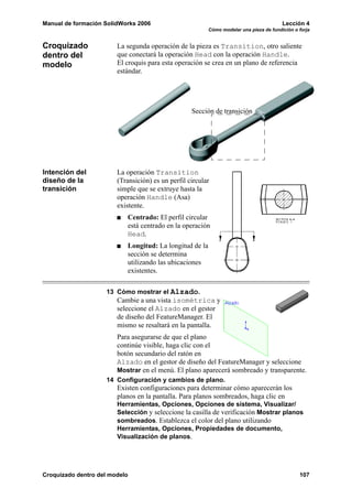 Manual de formación SolidWorks 2006                                                     Lección 4
                                                         Cómo modelar una pieza de fundición o forja


Croquizado              La segunda operación de la pieza es Transition, otro saliente
dentro del              que conectará la operación Head con la operación Handle.
modelo                  El croquis para esta operación se crea en un plano de referencia
                        estándar.




                                                   Sección de transición




Intención del           La operación Transition
diseño de la            (Transición) es un perfil circular
transición              simple que se extruye hasta la
                        operación Handle (Asa)
                        existente.
                           Centrado: El perfil circular
                           está centrado en la operación
                           Head.
                           Longitud: La longitud de la
                           sección se determina
                           utilizando las ubicaciones
                           existentes.

                    13 Cómo mostrar el Alzado.
                        Cambie a una vista isométrica y
                        seleccione el Alzado en el gestor
                        de diseño del FeatureManager. El
                        mismo se resaltará en la pantalla.
                        Para asegurarse de que el plano
                        continúe visible, haga clic con el
                        botón secundario del ratón en
                        Alzado en el gestor de diseño del FeatureManager y seleccione
                        Mostrar en el menú. El plano aparecerá sombreado y transparente.
                    14 Configuración y cambios de plano.
                        Existen configuraciones para determinar cómo aparecerán los
                        planos en la pantalla. Para planos sombreados, haga clic en
                        Herramientas, Opciones, Opciones de sistema, Visualizar/
                        Selección y seleccione la casilla de verificación Mostrar planos
                        sombreados. Establezca el color del plano utilizando
                        Herramientas, Opciones, Propiedades de documento,
                        Visualización de planos.




Croquizado dentro del modelo                                                                   107
 