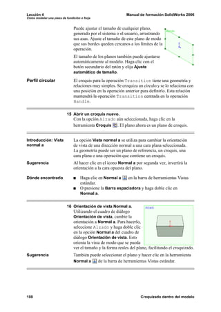 Lección 4                                                    Manual de formación SolidWorks 2006
Cómo modelar una pieza de fundición o forja


                               Puede ajustar el tamaño de cualquier plano,
                               generado por el sistema o el usuario, arrastrando
                               sus asas. Ajuste el tamaño de este plano de modo
                               que sus bordes queden cercanos a los límites de la
                               operación.
                               El tamaño de los planos también puede ajustarse
                               automáticamente al modelo. Haga clic con el
                               botón secundario del ratón y elija Ajuste
                               automático de tamaño.

Perfil circular                El croquis para la operación Transition tiene una geometría y
                               relaciones muy simples. Se croquiza un círculo y se lo relaciona con
                               una posición en la operación anterior para definirlo. Esta relación
                               mantendrá la operación Transition centrada en la operación
                               Handle.

                           15 Abrir un croquis nuevo.
                               Con la opción Alzado aún seleccionada, haga clic en la
                               herramienta Croquis . El plano ahora es un plano de croquis.


Introducción: Vista            La opción Vista normal a se utiliza para cambiar la orientación
normal a                       de vista de una dirección normal a una cara plana seleccionada.
                               La geometría puede ser un plano de referencia, un croquis, una
                               cara plana o una operación que contiene un croquis.
Sugerencia                     Al hacer clic en el icono Normal a por segunda vez, invertirá la
                               orientación a la cara opuesta del plano.

Dónde encontrarlo                   Haga clic en Normal a    en la barra de herramientas Vistas
                                    estándar.
                                    O presione la Barra espaciadora y haga doble clic en
                                    Normal a.


                           16 Orientación de vista Normal a.
                               Utilizando el cuadro de diálogo
                               Orientación de vista, cambie la
                               orientación a Normal a. Para hacerlo,
                               seleccione Alzado y haga doble clic
                               en la opción Normal a del cuadro de
                               diálogo Orientación de vista. Esto
                               orienta la vista de modo que se pueda
                               ver el tamaño y la forma reales del plano, facilitando el croquizado.
Sugerencia                     También puede seleccionar el plano y hacer clic en la herramienta
                               Normal a    de la barra de herramientas Vistas estándar.




108                                                                  Croquizado dentro del modelo
 