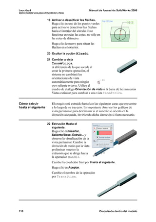 Lección 4                                                    Manual de formación SolidWorks 2006
Cómo modelar una pieza de fundición o forja


                           19 Activar o desactivar las flechas.
                               Haga clic en uno de los puntos verdes
                               para activar o desactivar las flechas
                               hacia el interior del círculo. Esto
                               funciona en todas las cotas, no sólo en
                               las cotas de diámetro.
                               Haga clic de nuevo para situar las
                               flechas en el exterior.
                           20 Ocultar la opción Alzado.

                           21 Cambiar a vista
                              Isométrica.
                               A diferencia de lo que sucede al
                               crear la primera operación, el
                               sistema no cambiará las
                               orientaciones de vista
                               automáticamente para ningún
                               otro saliente o corte. Utilice el
                               cuadro de diálogo Orientación de vista o la barra de herramientas
                               Vistas estándar para cambiar a una vista Isométrica.


Cómo extruir                   El croquis será extruido hasta la o las siguientes caras que encuentre
hasta el siguiente             a lo largo de su trayecto. Es importante observar los gráficos de
                               vista preliminar para determinar si el saliente se orienta en la
                               dirección adecuada, invirtiendo dicha dirección si fuera necesario.

                           22 Extrusión Hasta el
                              siguiente.
                              Haga clic en Insertar,
                              Saliente/Base, Extruir... y
                               observe la visualización de la
                               vista preliminar. Cambie la
                               dirección de modo que la vista
                               preliminar muestre la
                               extrusión que se dirige hacia
                               la operación Handle.
                               Cambie la condición final por Hasta el siguiente.
                               Haga clic en Aceptar.
                               Cambie el nombre de la operación
                               por Transition.




110                                                                   Croquizado dentro del modelo
 