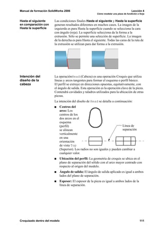 Manual de formación SolidWorks 2006                                                     Lección 4
                                                         Cómo modelar una pieza de fundición o forja


Hasta el siguiente      Las condiciones finales Hasta el siguiente y Hasta la superficie
en comparación con      generan resultados diferentes en muchos casos. La imagen de la
Hasta la superficie     izquierda es para Hasta la superficie cuando se selecciona la cara
                        con ángulo (roja). La superficie selecciona da la forma a la
                        extrusión. Sólo se permite una selección de superficie. La imagen
                        de la derecha es para Hasta el siguiente. Todas las caras de la ruta de
                        la extrusión se utilizan para dar forma a la extrusión.




Intención del           La operaciónHead (Cabeza) es una operación Croquis que utiliza
diseño de la            líneas y arcos tangentes para formar el esquema o perfil básico.
cabeza                  El perfil se extruye en direcciones opuestas, equitativamente, con
                        el ángulo de salida. Esta operación es la operación clave de la pieza.
                        Contendrá cavidades y taladros utilizados para la ubicación de otras
                        piezas.
                        La intención del diseño de Head se detalla a continuación:
                           Centros del
                           arco: Los
                           centros de los
                           dos arcos en el
                           esquema
                           (perfil)                                       Línea de
                           se alinean                                     separación
                           verticalmente
                           en una
                           orientación
                           de vista Top
                           (Superior). Los radios no son iguales y pueden cambiar a
                           cualquier valor.
                           Ubicación del perfil: La geometría de croquis se ubica en el
                           plano de separación del sólido con el arco mayor centrado con
                           respecto al origen del modelo.
                           Ángulo de salida: El ángulo de salida aplicado es igual a ambos
                           lados del plano de separación.
                           Espesor: El espesor de la pieza es igual a ambos lados de la
                           línea de separación.




Croquizado dentro del modelo                                                                   111
 