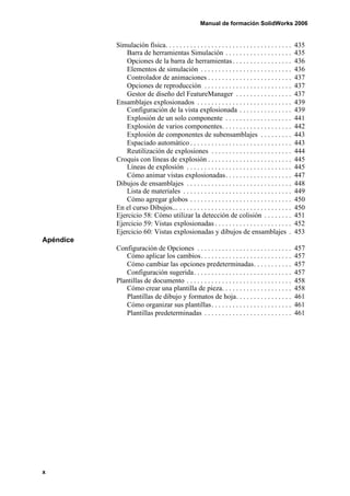 Manual de formación SolidWorks 2006


           Simulación física. . . . . . . . . . . . . . . . . . . . . . . . . . . . . . . . . . . .   435
               Barra de herramientas Simulación . . . . . . . . . . . . . . . . . . .                 435
               Opciones de la barra de herramientas . . . . . . . . . . . . . . . . .                 436
               Elementos de simulación . . . . . . . . . . . . . . . . . . . . . . . . . .            436
               Controlador de animaciones . . . . . . . . . . . . . . . . . . . . . . . .             437
               Opciones de reproducción . . . . . . . . . . . . . . . . . . . . . . . . .             437
               Gestor de diseño del FeatureManager . . . . . . . . . . . . . . . .                    437
           Ensamblajes explosionados . . . . . . . . . . . . . . . . . . . . . . . . . . .            439
               Configuración de la vista explosionada . . . . . . . . . . . . . . .                   439
               Explosión de un solo componente . . . . . . . . . . . . . . . . . . .                  441
               Explosión de varios componentes. . . . . . . . . . . . . . . . . . . .                 442
               Explosión de componentes de subensamblajes . . . . . . . . .                           443
               Espaciado automático . . . . . . . . . . . . . . . . . . . . . . . . . . . . .         443
               Reutilización de explosiones . . . . . . . . . . . . . . . . . . . . . . .             444
           Croquis con líneas de explosión . . . . . . . . . . . . . . . . . . . . . . . .            445
               Líneas de explosión . . . . . . . . . . . . . . . . . . . . . . . . . . . . . .        445
               Cómo animar vistas explosionadas. . . . . . . . . . . . . . . . . . .                  447
           Dibujos de ensamblajes . . . . . . . . . . . . . . . . . . . . . . . . . . . . . .         448
               Lista de materiales . . . . . . . . . . . . . . . . . . . . . . . . . . . . . . .      449
               Cómo agregar globos . . . . . . . . . . . . . . . . . . . . . . . . . . . . .          450
           En el curso Dibujos... . . . . . . . . . . . . . . . . . . . . . . . . . . . . . . . .     450
           Ejercicio 58: Cómo utilizar la detección de colisión . . . . . . . .                       451
           Ejercicio 59: Vistas explosionadas . . . . . . . . . . . . . . . . . . . . . .             452
           Ejercicio 60: Vistas explosionadas y dibujos de ensamblajes .                              453
Apéndice
           Configuración de Opciones . . . . . . . . . . . . . . . . . . . . . . . . . . .            457
              Cómo aplicar los cambios. . . . . . . . . . . . . . . . . . . . . . . . . .             457
              Cómo cambiar las opciones predeterminadas. . . . . . . . . . .                          457
              Configuración sugerida. . . . . . . . . . . . . . . . . . . . . . . . . . . .           457
           Plantillas de documento . . . . . . . . . . . . . . . . . . . . . . . . . . . . . .        458
              Cómo crear una plantilla de pieza. . . . . . . . . . . . . . . . . . . .                458
              Plantillas de dibujo y formatos de hoja. . . . . . . . . . . . . . . .                  461
              Cómo organizar sus plantillas. . . . . . . . . . . . . . . . . . . . . . .              461
              Plantillas predeterminadas . . . . . . . . . . . . . . . . . . . . . . . . .            461




x
 