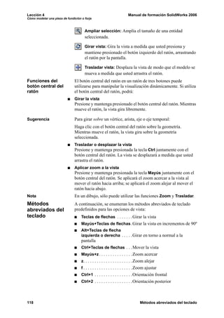 Lección 4                                                              Manual de formación SolidWorks 2006
Cómo modelar una pieza de fundición o forja



                                      Ampliar selección: Amplía el tamaño de una entidad
                                      seleccionada.

                                      Girar vista: Gira la vista a medida que usted presiona y
                                      mantiene presionado el botón izquierdo del ratón, arrastrando
                                      el ratón por la pantalla.

                                      Trasladar vista: Desplaza la vista de modo que el modelo se
                                      mueva a medida que usted arrastra el ratón.
Funciones del                  El botón central del ratón en un ratón de tres botones puede
botón central del              utilizarse para manipular la visualización dinámicamente. Si utiliza
ratón                          el botón central del ratón, podrá:
                               Girar la vista
                               Presione y mantenga presionado el botón central del ratón. Mientras
                               mueve el ratón, la vista gira libremente.

Sugerencia                     Para girar sobre un vértice, arista, eje o eje temporal:
                               Haga clic con el botón central del ratón sobre la geometría.
                               Mientras mueve el ratón, la vista gira sobre la geometría
                               seleccionada.
                               Trasladar o desplazar la vista
                               Presione y mantenga presionada la tecla Ctrl juntamente con el
                               botón central del ratón. La vista se desplazará a medida que usted
                               arrastra el ratón.
                               Aplicar zoom a la vista
                               Presione y mantenga presionada la tecla Mayús juntamente con el
                               botón central del ratón. Se aplicará el zoom acercar a la vista al
                               mover el ratón hacia arriba; se aplicará el zoom alejar al mover el
                               ratón hacia abajo.
Nota                           En un dibujo, sólo puede utilizar las funciones Zoom y Trasladar.
Métodos                        A continuación, se enumeran los métodos abreviados de teclado
abreviados del                 predefinidos para las opciones de vista:
teclado                             Teclas de flechas . . . . . . .Girar la vista
                                    Mayús+Teclas de flechas .Girar la vista en incrementos de 90º
                                    Alt+Teclas de flecha
                                    izquierda o derecha . . . . .Girar en torno a normal a la
                                    pantalla
                                    Ctrl+Teclas de flechas . . . Mover la vista
                                    Mayús+z . . . . . . . . . . . . . . . Zoom acercar
                                    z . . . . . . . . . . . . . . . . . . . . . .Zoom alejar
                                    f . . . . . . . . . . . . . . . . . . . . . .Zoom ajustar
                                    Ctrl+1 . . . . . . . . . . . . . . . . .Orientación frontal
                                    Ctrl+2 . . . . . . . . . . . . . . . . .Orientación posterior




118                                                                             Métodos abreviados del teclado
 