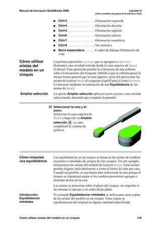 Manual de formación SolidWorks 2006                                                            Lección 4
                                                                Cómo modelar una pieza de fundición o forja


                             Ctrl+3 . . . . . . . . . . . . . . . . .Orientación izquierda
                             Ctrl+4 . . . . . . . . . . . . . . . . .Orientación derecha
                             Ctrl+5 . . . . . . . . . . . . . . . . .Orientación superior
                             Ctrl+6 . . . . . . . . . . . . . . . . .Orientación inferior
                             Ctrl+7 . . . . . . . . . . . . . . . . .Orientación isométrica
                             Ctrl+8 . . . . . . . . . . . . . . . . .Ver normal a
                             Barra espaciadora. . . . . . .Cuadro de diálogo Orientación de
                             vista

Cómo utilizar             La primera operación Cortar que se agregará es Recess
aristas del               (Entrante), una cavidad extruida desde la cara superior de Head
modelo en un              (Cabeza). Esta operación permite la colocación de una cubierta
croquis                   sobre el mecanismo del trinquete. Debido a que la cubierta posee la
                          misma forma general que la cara superior, sería útil aprovechar las
                          aristas de la pieza Head al croquizar el perfil para el corte Recess.
                          Lo haremos mediante la realización de una Equidistancia de las
                          aristas de Head.
Ampliar selección         La opción Ampliar selección aplica el zoom acercar a una entidad
                          seleccionada, haciendo que complete la pantalla.

                      35 Seleccionar la cara y el
                         zoom.
                          Seleccione la cara superior de
                          Head y haga clic en Ampliar
                          selección . La cara
                          completará la ventana de
                          gráficos.




Cómo croquizar            Las equidistancias en un croquis se basan en las aristas de modelos
una equidistancia         existentes o entidades de croquis de otro croquis. En este ejemplo,
                          utilizaremos las aristas del modelo de la pieza Head. Estas aristas
                          pueden elegirse individualmente o como el límite de toda una cara.
                          Cuando sea posible, es una buena idea seleccionar la cara porque el
                          croquis se regenerará mejor si los cambios posteriores agregan o
                          eliminan aristas de la cara.
                          Las aristas se proyectan sobre el plano del croquis, sin importar si
                          las mismas se apoyan o no sobre dicho plano.
Introducción:             El comando Equidistanciar entidades se utiliza para crear copias
Equidistanciar            de las aristas del modelo en un croquis. Estas copias se
entidades                 equidistancian del original en alguna cantidad especificada.



Cómo utilizar aristas del modelo en un croquis                                                        119
 