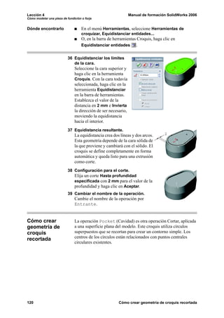 Lección 4                                                       Manual de formación SolidWorks 2006
Cómo modelar una pieza de fundición o forja


Dónde encontrarlo                   En el menú Herramientas, seleccione Herramientas de
                                    croquizar, Equidistanciar entidades...
                                    O, en la barra de herramientas Croquis, haga clic en
                                    Equidistanciar entidades       .

                           36 Equidistanciar los límites
                              de la cara.
                               Seleccione la cara superior y
                               haga clic en la herramienta
                               Croquis. Con la cara todavía
                               seleccionada, haga clic en la
                               herramienta Equidistanciar
                               en la barra de herramientas.
                               Establezca el valor de la
                               distancia en 2 mm e Invierta
                               la dirección de ser necesario,
                               moviendo la equidistancia
                               hacia el interior.
                           37 Equidistancia resultante.
                               La equidistancia crea dos líneas y dos arcos.
                               Esta geometría depende de la cara sólida de
                               la que proviene y cambiará con el sólido. El
                               croquis se define completamente en forma
                               automática y queda listo para una extrusión
                               como corte.
                           38 Configuración para el corte.
                              Elija un corte Hasta profundidad
                              especificada con 2 mm para el valor de la
                              profundidad y haga clic en Aceptar.
                           39 Cambiar el nombre de la operación.
                               Cambie el nombre de la operación por
                               Entrante.


Cómo crear                     La operación Pocket (Cavidad) es otra operación Cortar, aplicada
geometría de                   a una superficie plana del modelo. Este croquis utiliza círculos
croquis                        superpuestos que se recortan para crear un contorno simple. Los
recortada                      centros de los círculos están relacionados con puntos centrales
                               circulares existentes.




120                                                     Cómo crear geometría de croquis recortada
 