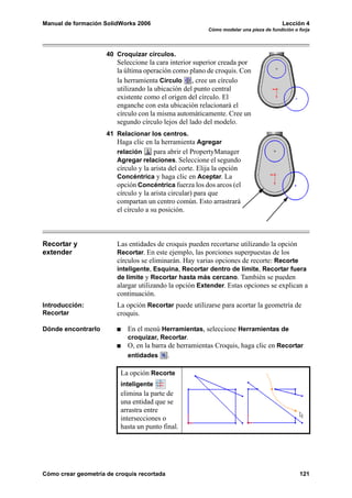 Manual de formación SolidWorks 2006                                                     Lección 4
                                                         Cómo modelar una pieza de fundición o forja




                     40 Croquizar círculos.
                        Seleccione la cara interior superior creada por
                        la última operación como plano de croquis. Con
                        la herramienta Círculo , cree un círculo
                        utilizando la ubicación del punto central
                        existente como el origen del círculo. El
                        enganche con esta ubicación relacionará el
                        círculo con la misma automáticamente. Cree un
                        segundo círculo lejos del lado del modelo.
                     41 Relacionar los centros.
                        Haga clic en la herramienta Agregar
                        relación      para abrir el PropertyManager
                        Agregar relaciones. Seleccione el segundo
                        círculo y la arista del corte. Elija la opción
                        Concéntrica y haga clic en Aceptar. La
                        opción Concéntrica fuerza los dos arcos (el
                        círculo y la arista circular) para que
                        compartan un centro común. Esto arrastrará
                        el círculo a su posición.



Recortar y              Las entidades de croquis pueden recortarse utilizando la opción
extender                Recortar. En este ejemplo, las porciones superpuestas de los
                        círculos se eliminarán. Hay varias opciones de recorte: Recorte
                        inteligente, Esquina, Recortar dentro de límite, Recortar fuera
                        de límite y Recortar hasta más cercano. También se pueden
                        alargar utilizando la opción Extender. Estas opciones se explican a
                        continuación.
Introducción:           La opción Recortar puede utilizarse para acortar la geometría de
Recortar                croquis.

Dónde encontrarlo           En el menú Herramientas, seleccione Herramientas de
                            croquizar, Recortar.
                            O, en la barra de herramientas Croquis, haga clic en Recortar
                            entidades      .

                          La opción Recorte
                          inteligente
                          elimina la parte de
                          una entidad que se
                          arrastra entre
                          intersecciones o
                          hasta un punto final.




Cómo crear geometría de croquis recortada                                                      121
 