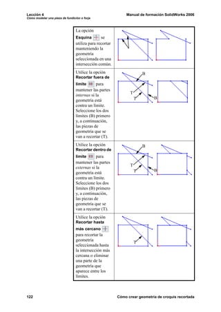 Lección 4                                                    Manual de formación SolidWorks 2006
Cómo modelar una pieza de fundición o forja



                                 La opción
                                 Esquina        se
                                 utiliza para recortar
                                 manteniendo la
                                 geometría
                                 seleccionada en una
                                 intersección común.
                                 Utilice la opción                     B
                                 Recortar fuera de
                                 límite      para
                                 mantener las partes
                                                               T
                                 internas si la
                                                                   T        B
                                 geometría está
                                 contra un límite.
                                 Seleccione los dos
                                 límites (B) primero
                                 y, a continuación,
                                 las piezas de
                                 geometría que se
                                 van a recortar (T).
                                 Utilice la opción                     B
                                 Recortar dentro de
                                 límite      para
                                 mantener las partes
                                                               T
                                 externas si la
                                                                   T        B
                                 geometría está
                                 contra un límite.
                                 Seleccione los dos
                                 límites (B) primero
                                 y, a continuación,
                                 las piezas de
                                 geometría que se
                                 van a recortar (T).
                                 Utilice la opción
                                 Recortar hasta
                                 más cercano
                                 para recortar la
                                 geometría
                                                                   T
                                 seleccionada hasta
                                 la intersección más
                                 cercana o eliminar
                                 una parte de la
                                 geometría que
                                 aparece entre los
                                 límites.



122                                                      Cómo crear geometría de croquis recortada
 