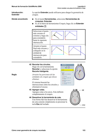 Manual de formación SolidWorks 2006                                                      Lección 4
                                                          Cómo modelar una pieza de fundición o forja


Introducción:           La opción Extender puede utilizarse para alargar la geometría de
Extender                croquis.

Dónde encontrarlo           En el menú Herramientas, seleccione Herramientas de
                            croquizar, Extender.
                            O, en la barra de herramientas Croquis, haga clic en Extender
                            entidades       .

                          Seleccione el punto
                          más cercano al
                          extremo y haga clic
                          para extenderlo
                          hasta la siguiente
                          intersección.
                          Arrastre el punto
                          final más cercano y
                          colóquelo en la
                          entidad de
                          intersección para
                          extenderlo.


                     42 Recortar los círculos.
                        Haga clic en la herramienta
                        Recortar y seleccione la opción
                        Recorte inteligente.
Regla                   Arrastre las porciones de las
                        entidades de croquis que desea
                        eliminar.
                        El sistema buscará las
                        intersecciones entre los círculos y
                        eliminará el exceso.
                     43 Agregar cotas.
                        Agregue cotas a los arcos. Esto definirá
                        completamente el croquis.
                     44 Desactivar la herramienta de cota.
                        Una forma fácil de desactivar la herramienta
                        de cota consiste simplemente en presionar la
                        tecla Esc del teclado.




Cómo crear geometría de croquis recortada                                                       123
 