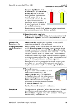 Manual de formación SolidWorks 2006                                                       Lección 4
                                                           Cómo modelar una pieza de fundición o forja


                         La opción Equidistante de la
                         superficie de la opción Trasladar
                         superficie define la condición
                         final al trasladar linealmente una
                         copia de la superficie en la
                         dirección de la extrusión. Sin ella,
                         la superficie copiada se crea
                         mediante la proyección normal en
                         la superficie original. De ahí los
                         dos resultados diferentes.
Nota                     En este ejemplo, la posición de la cara plana seleccionada indica
                         que ambas opciones obtienen el mismo resultado.

                      46 Equidistante de la superficie.
                         Haga clic en el icono Extruir corte y elija la condición final Equi-
                         distante de la superficie. Establezca la Equidistancia en 5mm.


Introducción:            Seleccionar otra se utiliza para seleccionar caras ocultas del
Seleccionar otra         modelo sin necesidad de volver a orientarlo.
Procedimiento de la      Para seleccionar caras ocultas u oscurecidas, puede utilizar la
opción Seleccionar       opción Seleccionar otra. Al colocar el cursor en la zona de una
otra                     cara y presionar el botón secundario del ratón, Seleccionar otra
                         queda disponible como opción en el menú contextual. La cara más
                         cercana al cursor se oculta y se muestra como 1. en el cuadro de
                         diálogo en --Caras ocultas--. En el cuadro de diálogo, se numeran y
                         aparecen otras caras visibles. Si se mueve por encima de ellas en el
                         cuadro de diálogo, las mismas se resaltan en la pantalla.
                         La razón por la cual el sistema oculta la cara más cercana es que,
                         como dicha cara era visible, si hubiera deseado seleccionarla
                         simplemente la hubiera elegido con el botón izquierdo del ratón.

                      47 Selección de cara.
                         Haga clic con el botón secundario del ratón
                         sobre la cara inferior oculta y elija
                         Seleccionar otra. Mueva el cursor hacia
                         arriba y hacia abajo en la lista Seleccionar otra
                         para resaltar las posibles selecciones de caras.
                         Utilice el botón izquierdo del ratón para
                         seleccionar la cara directamente o seleccione
                         la opción 2. Cara de la lista.
                         Cambie el nombre de la operación por Pocket.

Sugerencia               Se pueden agregar otras caras a la lista -- Caras ocultas --. Haga clic
                         con el botón secundario del ratón en una cara para ocultarla.
                         Presione Mayús y haga clic con el botón secundario del ratón para
                         hacerla visible y eliminarla de la lista.




Cómo crear geometría de croquis recortada                                                        125
 