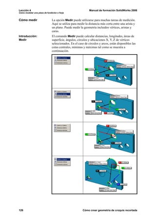 Lección 4                                                    Manual de formación SolidWorks 2006
Cómo modelar una pieza de fundición o forja


Cómo medir                     La opción Medir puede utilizarse para muchas tareas de medición.
                               Aquí se utiliza para medir la distancia más corta entre una arista y
                               un plano. Puede medir la geometría incluidos vértices, aristas y
                               caras.
Introducción:                  El comando Medir puede calcular distancias, longitudes, áreas de
Medir                          superficie, ángulos, círculos y ubicaciones X, Y, Z de vértices
                               seleccionados. En el caso de círculos y arcos, están disponibles las
                               cotas centrales, mínimas y máximas tal como se muestra a
                               continuación.




126                                                     Cómo crear geometría de croquis recortada
 