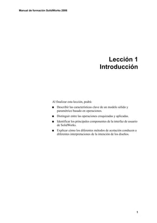 Manual de formación SolidWorks 2006




                                                                 Lección 1
                                                             Introducción




                        Al finalizar esta lección, podrá:
                           Describir las características clave de un modelo sólido y
                           paramétrico basado en operaciones.
                           Distinguir entre las operaciones croquizadas y aplicadas.
                           Identificar los principales componentes de la interfaz de usuario
                           de SolidWorks.
                           Explicar cómo los diferentes métodos de acotación conducen a
                           diferentes interpretaciones de la intención de los diseños.




                                                                                           1
 