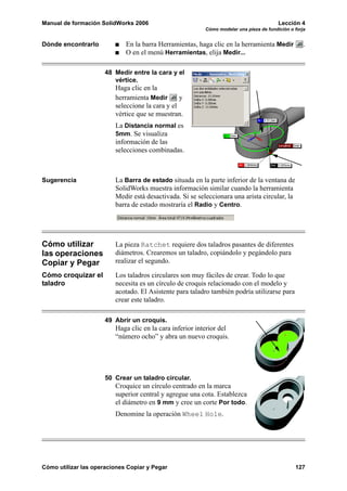 Manual de formación SolidWorks 2006                                                      Lección 4
                                                          Cómo modelar una pieza de fundición o forja


Dónde encontrarlo            En la barra Herramientas, haga clic en la herramienta Medir            .
                             O en el menú Herramientas, elija Medir...

                      48 Medir entre la cara y el
                         vértice.
                         Haga clic en la
                         herramienta Medir       y
                         seleccione la cara y el
                         vértice que se muestran.
                         La Distancia normal es
                         5mm. Se visualiza
                         información de las
                         selecciones combinadas.



Sugerencia               La Barra de estado situada en la parte inferior de la ventana de
                         SolidWorks muestra información similar cuando la herramienta
                         Medir está desactivada. Si se seleccionara una arista circular, la
                         barra de estado mostraría el Radio y Centro.




Cómo utilizar            La pieza Ratchet requiere dos taladros pasantes de diferentes
las operaciones          diámetros. Crearemos un taladro, copiándolo y pegándolo para
Copiar y Pegar           realizar el segundo.

Cómo croquizar el        Los taladros circulares son muy fáciles de crear. Todo lo que
taladro                  necesita es un círculo de croquis relacionado con el modelo y
                         acotado. El Asistente para taladro también podría utilizarse para
                         crear este taladro.

                      49 Abrir un croquis.
                         Haga clic en la cara inferior interior del
                         “número ocho” y abra un nuevo croquis.




                      50 Crear un taladro circular.
                         Croquice un círculo centrado en la marca
                         superior central y agregue una cota. Establezca
                         el diámetro en 9 mm y cree un corte Por todo.
                         Denomine la operación Wheel Hole.




Cómo utilizar las operaciones Copiar y Pegar                                                    127
 