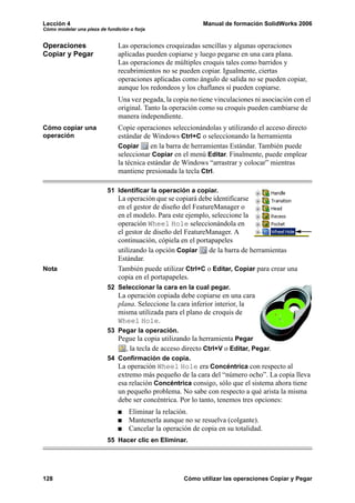 Lección 4                                                     Manual de formación SolidWorks 2006
Cómo modelar una pieza de fundición o forja


Operaciones                    Las operaciones croquizadas sencillas y algunas operaciones
Copiar y Pegar                 aplicadas pueden copiarse y luego pegarse en una cara plana.
                               Las operaciones de múltiples croquis tales como barridos y
                               recubrimientos no se pueden copiar. Igualmente, ciertas
                               operaciones aplicadas como ángulo de salida no se pueden copiar,
                               aunque los redondeos y los chaflanes sí pueden copiarse.
                               Una vez pegada, la copia no tiene vinculaciones ni asociación con el
                               original. Tanto la operación como su croquis pueden cambiarse de
                               manera independiente.
Cómo copiar una                Copie operaciones seleccionándolas y utilizando el acceso directo
operación                      estándar de Windows Ctrl+C o seleccionando la herramienta
                               Copiar      en la barra de herramientas Estándar. También puede
                               seleccionar Copiar en el menú Editar. Finalmente, puede emplear
                               la técnica estándar de Windows “arrastrar y colocar” mientras
                               mantiene presionada la tecla Ctrl.

                           51 Identificar la operación a copiar.
                               La operación que se copiará debe identificarse
                               en el gestor de diseño del FeatureManager o
                               en el modelo. Para este ejemplo, seleccione la
                               operación Wheel Hole seleccionándola en
                               el gestor de diseño del FeatureManager. A
                               continuación, cópiela en el portapapeles
                               utilizando la opción Copiar     de la barra de herramientas
                               Estándar.
Nota                           También puede utilizar Ctrl+C o Editar, Copiar para crear una
                               copia en el portapapeles.
                           52 Seleccionar la cara en la cual pegar.
                               La operación copiada debe copiarse en una cara
                               plana. Seleccione la cara inferior interior, la
                               misma utilizada para el plano de croquis de
                               Wheel Hole.
                           53 Pegar la operación.
                               Pegue la copia utilizando la herramienta Pegar
                                 , la tecla de acceso directo Ctrl+V o Editar, Pegar.
                           54 Confirmación de copia.
                               La operación Wheel Hole era Concéntrica con respecto al
                               extremo más pequeño de la cara del “número ocho”. La copia lleva
                               esa relación Concéntrica consigo, sólo que el sistema ahora tiene
                               un pequeño problema. No sabe con respecto a qué arista la misma
                               debe ser concéntrica. Por lo tanto, tenemos tres opciones:
                                    Eliminar la relación.
                                    Mantenerla aunque no se resuelva (colgante).
                                    Cancelar la operación de copia en su totalidad.
                           55 Hacer clic en Eliminar.




128                                                    Cómo utilizar las operaciones Copiar y Pegar
 